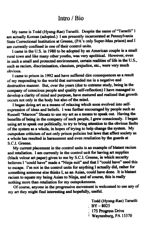 Intro / Bio  My name is Todd (Hyung-Rae) Tarselli. Despite the name of “Tarselli” | am actually Korcan (adopted.) | am preseatly incarcerated at Pennsylvania State Comrectional Institution at Greene, (PA’s only Super-Max prison) and | am curreatly confined in one of their control units.  Lcame i the U.S. in 1980 to be adopted by an American couple in a small rural town and like many other youths, was very apolitical. However, even in such a small and protected environment, certain realities of life in the U.S., Such as racism, discrimination, classism, prejudics, eic., were very much obvious.  I came to prison in 1992 and have suffered dirc consequences as a result of my responding to the world that surrounded me in  negative and destructive manner. But, over the years (due to extreme study, being in the company of conscious people and quality self-reflection) I have managed to develop a clarity of mind and purpose, have matured and realized that growth ‘occurs not only in the body but also of the mind.  Ibegan doing art as a means of relaxing which s00n evolved into self- expression of ideas and beliefs. | was further cacouraged by people such s Russell “Maroon” Shoatz to use my art as a means to speak out. Having the benefits of being in the company of such people, I grew consciously. I began using artto speak out politically, to ry to bring atteation to the obvious faults of the system a5 a whole, in hopes of trying to help change the system. My outspoken criticism of not only prison policies but laws that affect society as a whole has resulted in harassment and even retaliation by the guards at S.C.. Greene.  My current placement in the control units is an example of blatant racism and retaliation. | am currently in the control unit for having art supplies (black velour art paper) given to me by S.C.1. Greene, in which security believes I “could have” made a “Ninja suit” and that | “could have” used this 10 escape. I’m not in the control units for anything I actually did, rather for something someone else thinks I, as an Asian, could have done. It is blatant racism to equate my being Asian to Ninje, and of course, this is really nothing more than retaliation for my outspokenness.  Of course, anyone in the progressive movement is welcomed o use any of my art they might find interesting and hopefully, useful.  ‘Todd (Hyung-Rae) Tarselli . BY-8025 175 Progress Drive | Waynesburg, PA 15370 
